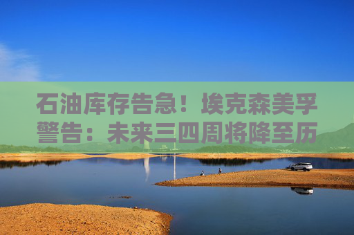石油库存告急！埃克森美孚警告：未来三四周将降至历史低位