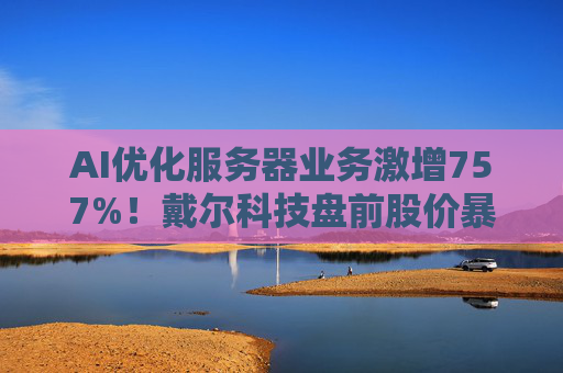 AI优化服务器业务激增757%！戴尔科技盘前股价暴涨超40%