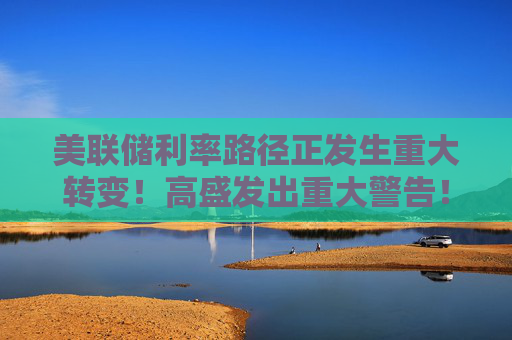 美联储利率路径正发生重大转变！高盛发出重大警告！