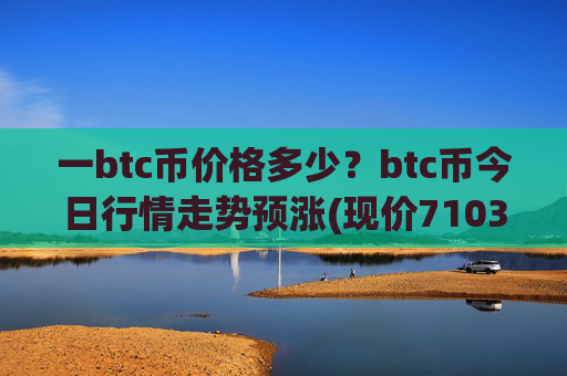 一btc币价格多少？btc币今日行情走势预涨(现价710365.35元)