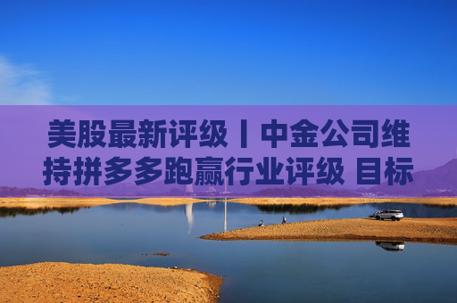 美股最新评级丨中金公司维持拼多多跑赢行业评级 目标价118.04美元