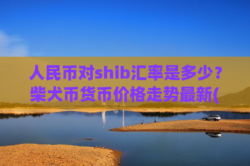 人民币对shib汇率是多少？柴犬币货币价格走势最新(现价0.00022447元)