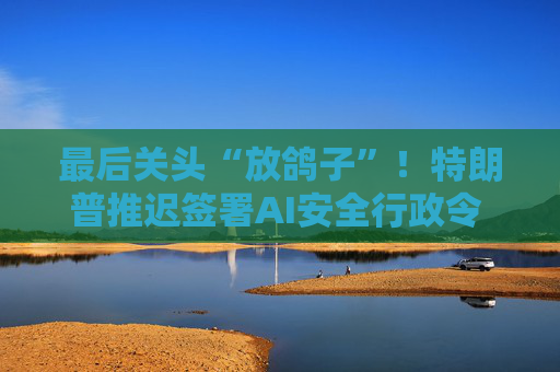 最后关头“放鸽子”！特朗普推迟签署AI安全行政令 背后有何考量？