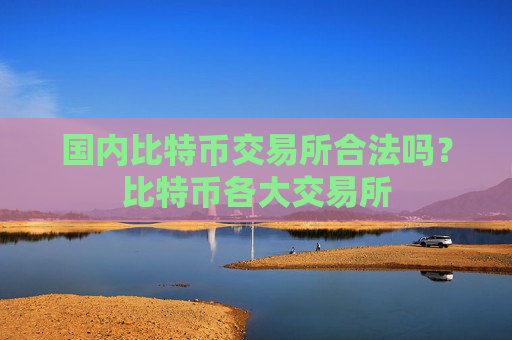 国内比特币交易所合法吗？比特币各大交易所