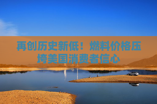 再创历史新低！燃料价格压垮美国消费者信心