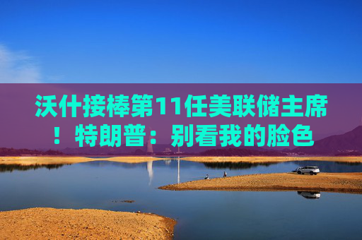 沃什接棒第11任美联储主席！特朗普：别看我的脸色