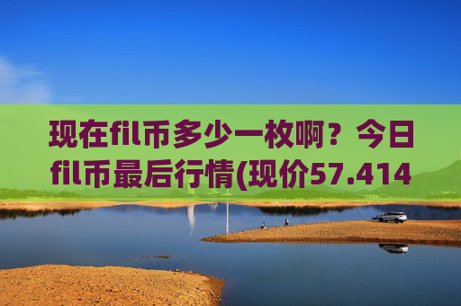 现在fil币多少一枚啊？今日fil币最后行情(现价57.4145元)