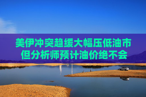 美伊冲突趋缓大幅压低油市 但分析师预计油价绝不会很快跌到战前