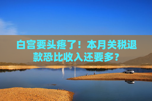 白宫要头疼了！本月关税退款恐比收入还要多？