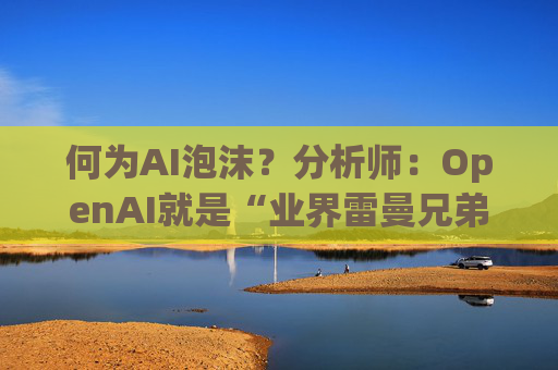 何为AI泡沫？分析师：OpenAI就是“业界雷曼兄弟” 一倒全市场将崩盘！
