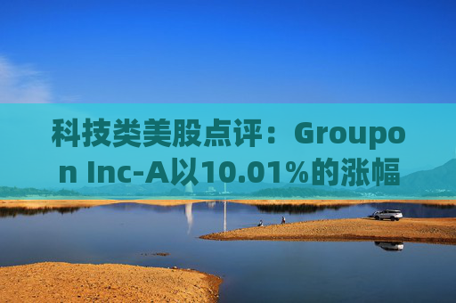 科技类美股点评：Groupon Inc-A以10.01%的涨幅位居榜首