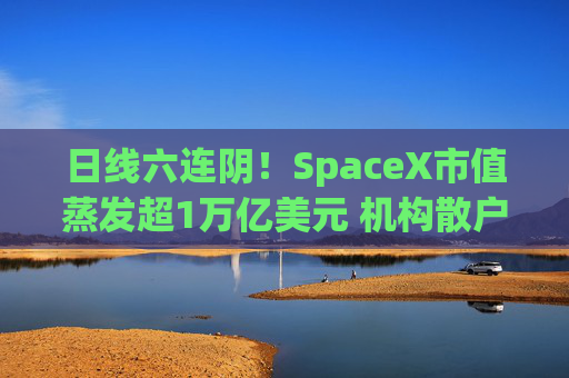 日线六连阴！SpaceX市值蒸发超1万亿美元 机构散户全被套