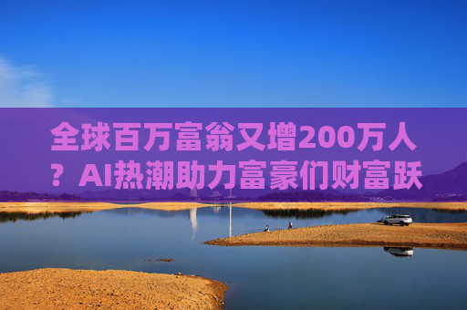 全球百万富翁又增200万人？AI热潮助力富豪们财富跃升