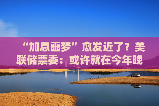 “加息噩梦”愈发近了？美联储票委：或许就在今年晚些时候！
