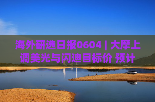 海外研选日报0604 | 大摩上调美光与闪迪目标价 预计内存供应紧张将持续2-3年