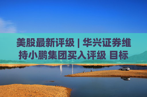 美股最新评级 | 华兴证券维持小鹏集团买入评级 目标价22.60美元