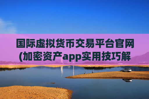 国际虚拟货币交易平台官网(加密资产app实用技巧解析)
