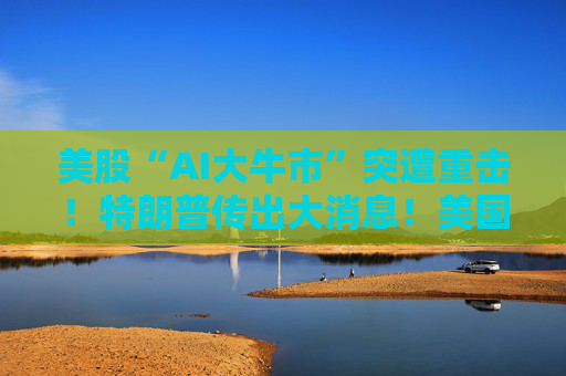 美股“AI大牛市”突遭重击！特朗普传出大消息！美国政府考虑入股人工智能企业