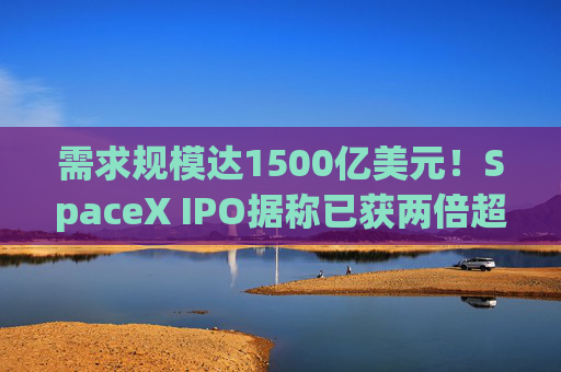需求规模达1500亿美元！SpaceX IPO据称已获两倍超额认购