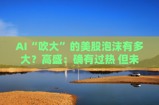 AI“吹大”的美股泡沫有多大？高盛：确有过热 但未至历史极端水平！