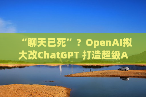 “聊天已死”？OpenAI拟大改ChatGPT 打造超级AI应用