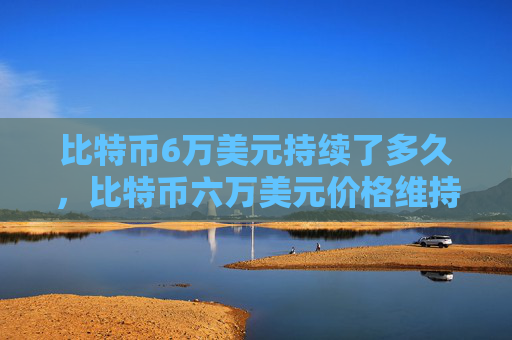 比特币6万美元持续了多久，比特币六万美元价格维持时间分析