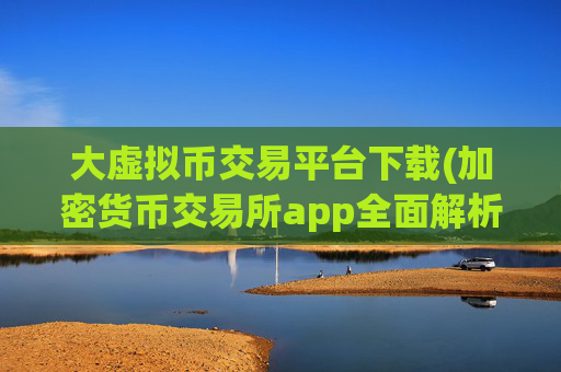 大虚拟币交易平台下载(加密货币交易所app全面解析)