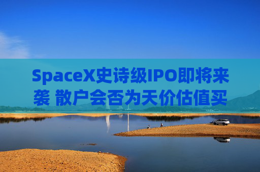 SpaceX史诗级IPO即将来袭 散户会否为天价估值买单？一文了解