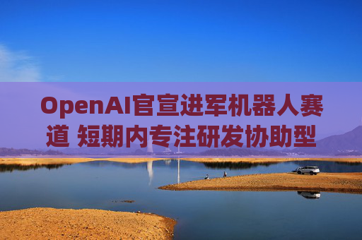 OpenAI官宣进军机器人赛道 短期内专注研发协助型机器人