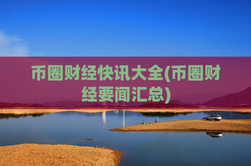 币圈财经快讯大全(币圈财经要闻汇总)