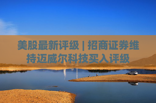 美股最新评级 | 招商证券维持迈威尔科技买入评级