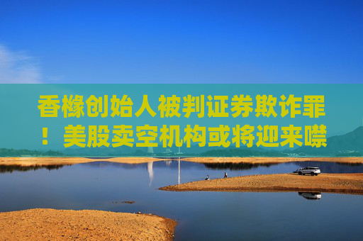 香橼创始人被判证券欺诈罪！美股卖空机构或将迎来噤声时代