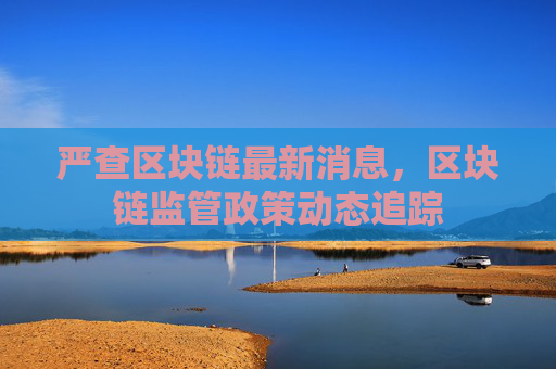 严查区块链最新消息，区块链监管政策动态追踪