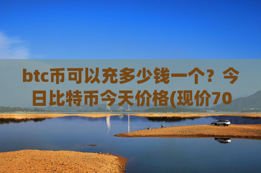 btc币可以充多少钱一个？今日比特币今天价格(现价705405.41元)