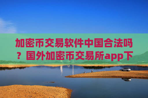 加密币交易软件中国合法吗？国外加密币交易所app下载有哪些