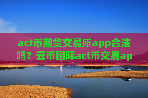 act币期货交易所app合法吗？云币国际act币交易app下载