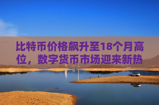 比特币价格飙升至18个月高位，数字货币市场迎来新热潮