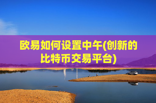 欧易如何设置中午(创新的比特币交易平台)