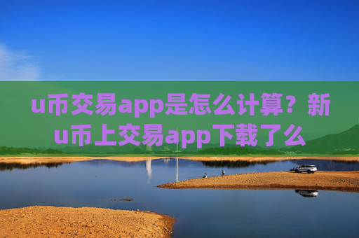 u币交易app是怎么计算？新u币上交易app下载了么