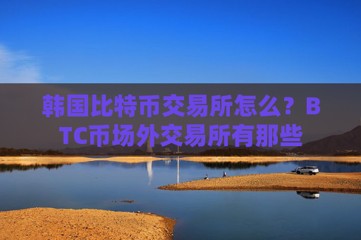 韩国比特币交易所怎么？BTC币场外交易所有那些
