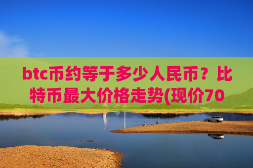 btc币约等于多少人民币？比特币最大价格走势(现价706363.82元)