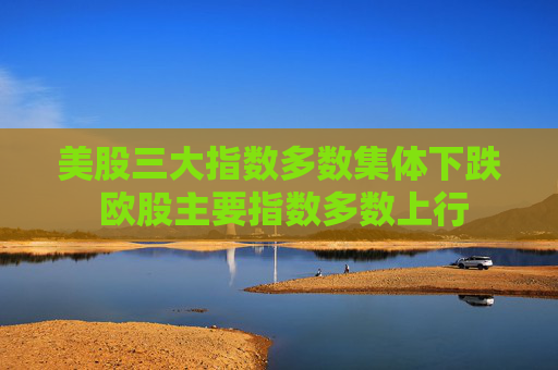 美股三大指数多数集体下跌 欧股主要指数多数上行