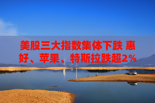美股三大指数集体下跌 惠好、苹果、特斯拉跌超2%