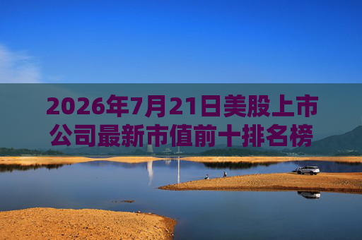 2026年7月21日美股上市公司最新市值前十排名榜