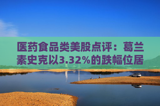 医药食品类美股点评：葛兰素史克以3.32%的跌幅位居榜首