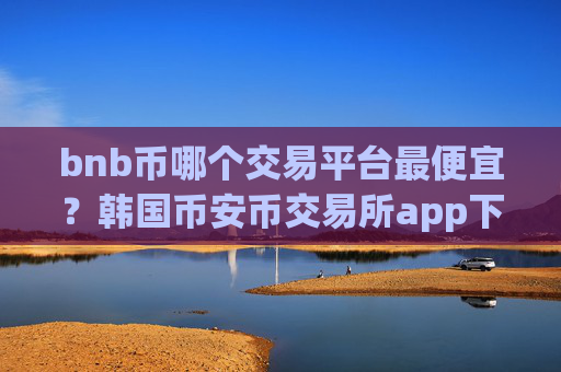 bnb币哪个交易平台最便宜？韩国币安币交易所app下载网址