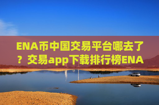 ENA币中国交易平台哪去了？交易app下载排行榜ENA币