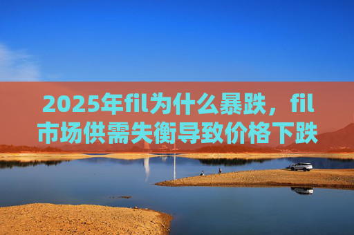 2025年fil为什么暴跌，fil市场供需失衡导致价格下跌