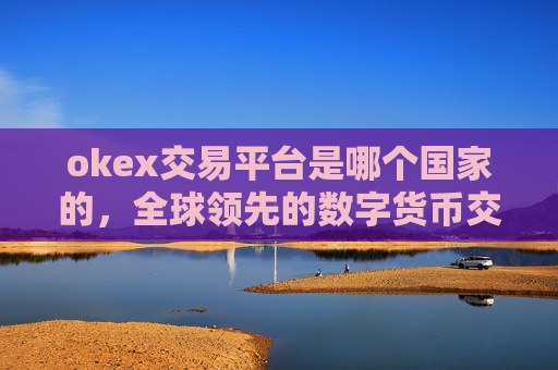 okex交易平台是哪个国家的，全球领先的数字货币交易平台