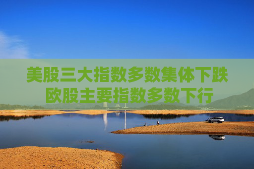 美股三大指数多数集体下跌 欧股主要指数多数下行